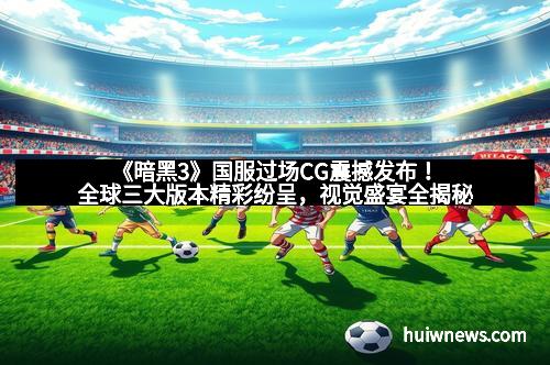 《暗黑3》国服过场CG震撼发布！全球三大版本精彩纷呈，视觉盛宴全揭秘